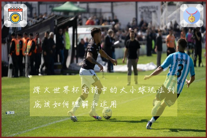 烽火世界杯竞猜中的大小球玩法到底该如何理解和运用