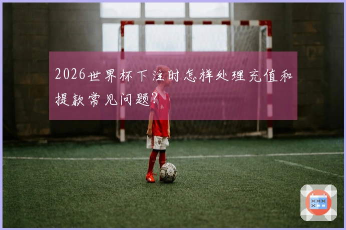 2026世界杯下注时怎样处理充值和提款常见问题？