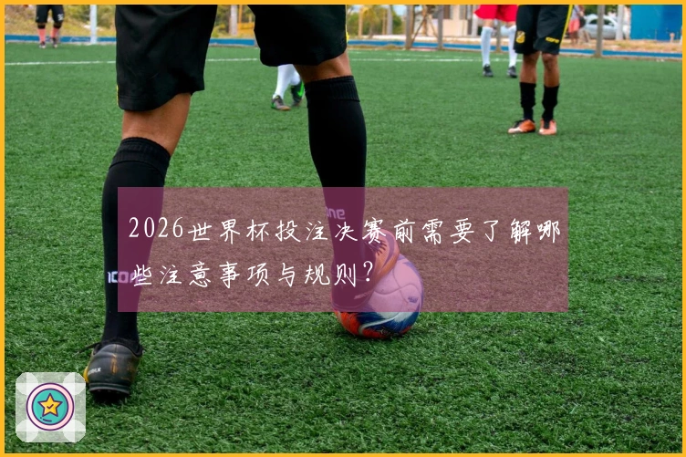 2026世界杯投注决赛前需要了解哪些注意事项与规则？