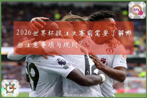 2026世界杯投注决赛前需要了解哪些注意事项与规则？