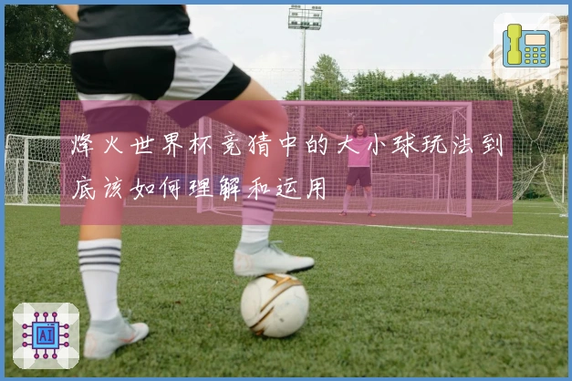 烽火世界杯竞猜中的大小球玩法到底该如何理解和运用