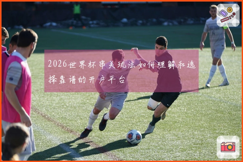 2026世界杯串关玩法如何理解和选择靠谱的开户平台