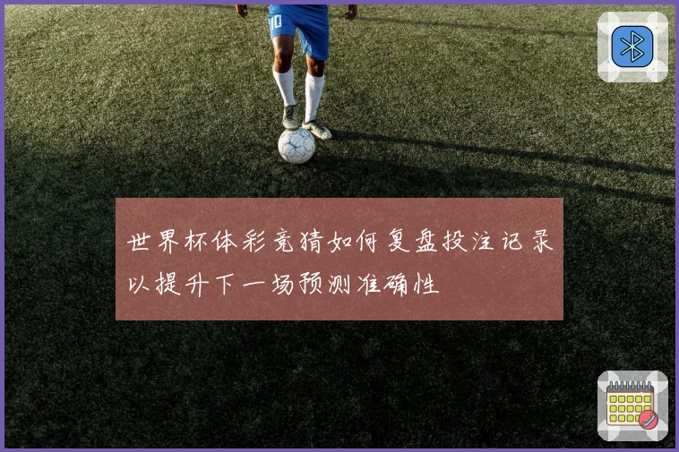 世界杯体彩竞猜如何复盘投注记录以提升下一场预测准确性