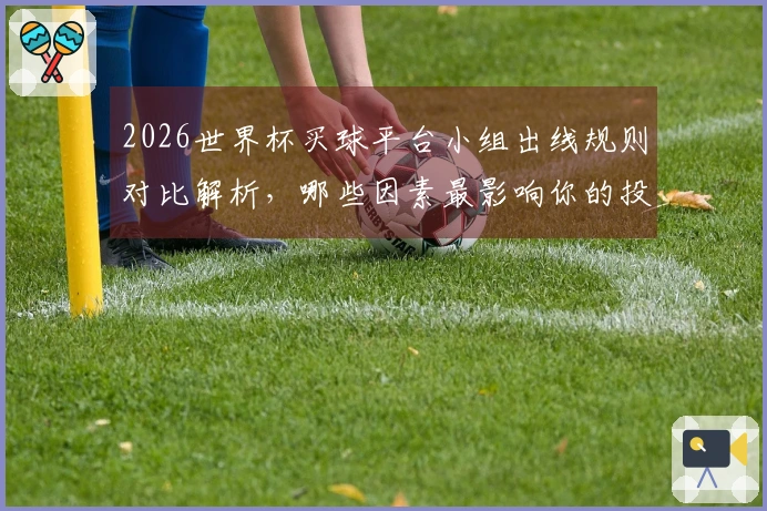 2026世界杯买球平台小组出线规则对比解析，哪些因素最影响你的投注决策